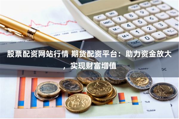 股票配资网站行情 期货配资平台：助力资金放大，实现财富增值