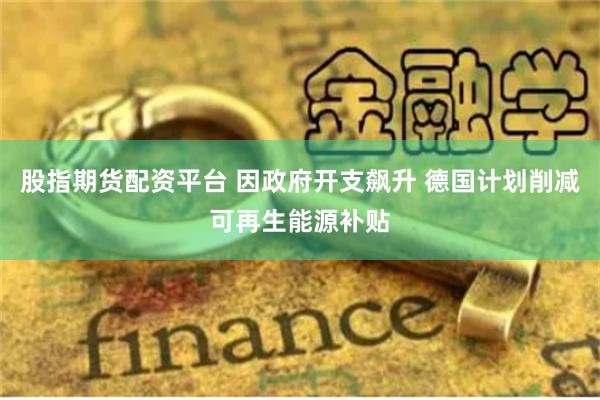 股指期货配资平台 因政府开支飙升 德国计划削减可再生能源补贴