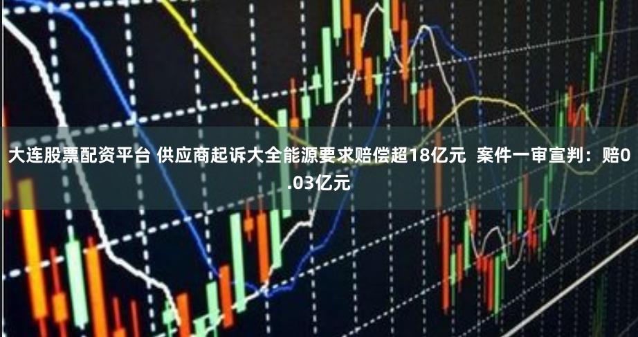 大连股票配资平台 供应商起诉大全能源要求赔偿超18亿元  案件一审宣判：赔0.03亿元