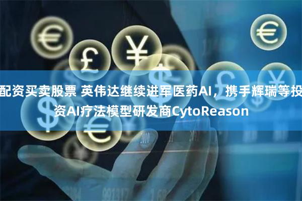 配资买卖股票 英伟达继续进军医药AI，携手辉瑞等投资AI疗法模型研发商CytoReason