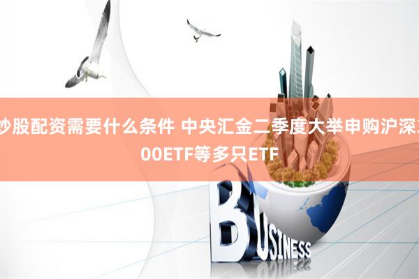炒股配资需要什么条件 中央汇金二季度大举申购沪深300ETF等多只ETF