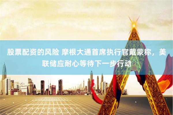 股票配资的风险 摩根大通首席执行官戴蒙称，美联储应耐心等待下一步行动