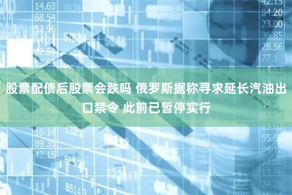 股票配债后股票会跌吗 俄罗斯据称寻求延长汽油出口禁令 此前已暂停实行
