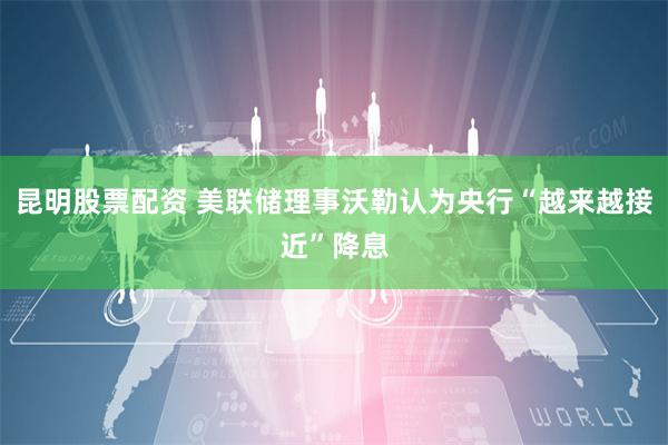 昆明股票配资 美联储理事沃勒认为央行“越来越接近”降息
