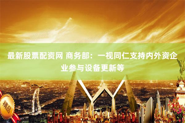 最新股票配资网 商务部：一视同仁支持内外资企业参与设备更新等