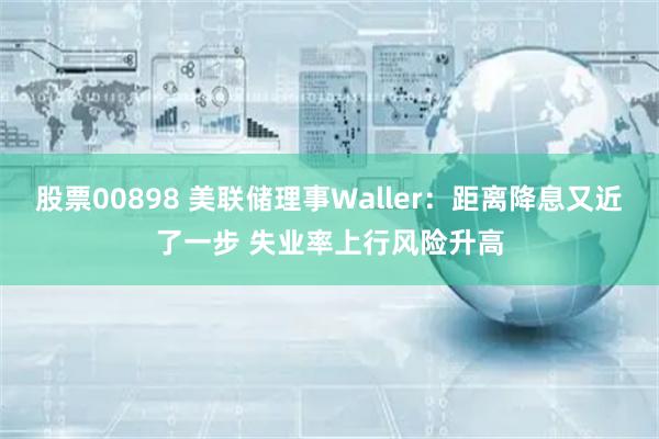 股票00898 美联储理事Waller：距离降息又近了一步 失业率上行风险升高