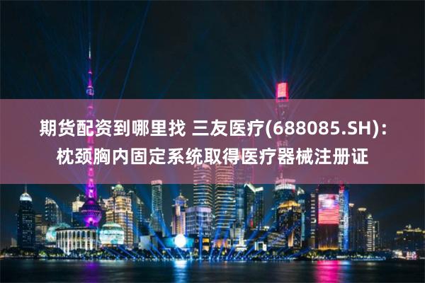 期货配资到哪里找 三友医疗(688085.SH)：枕颈胸内固定系统取得医疗器械注册证