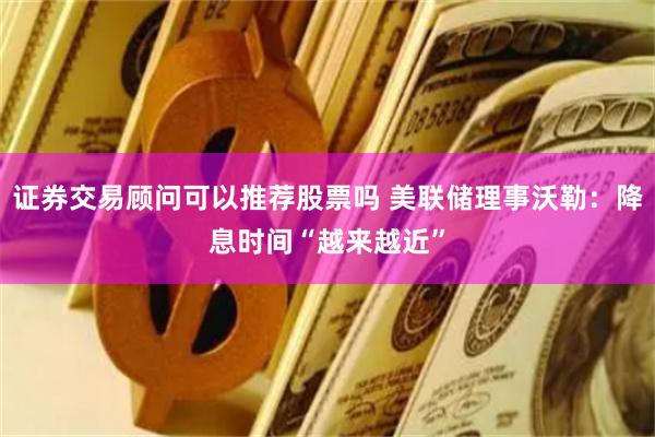 证券交易顾问可以推荐股票吗 美联储理事沃勒：降息时间“越来越近”