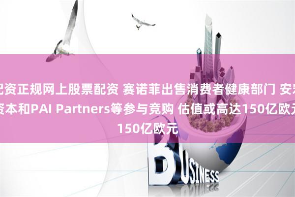 配资正规网上股票配资 赛诺菲出售消费者健康部门 安宏资本和PAI Partners等参与竞购 估值或高达150亿欧元