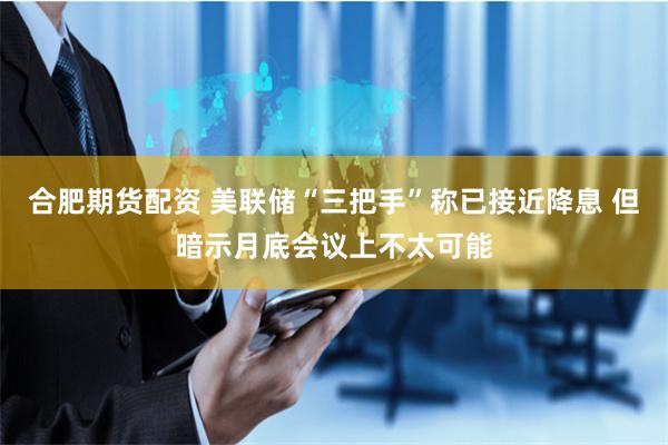 合肥期货配资 美联储“三把手”称已接近降息 但暗示月底会议上不太可能