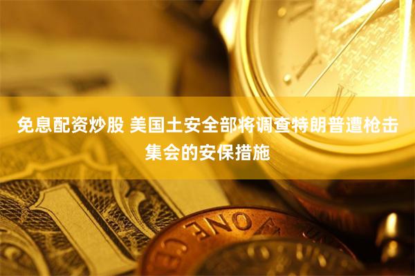 免息配资炒股 美国土安全部将调查特朗普遭枪击集会的安保措施