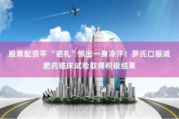 股票配资平 “诺礼”惊出一身冷汗！罗氏口服减肥药临床试验取得积极结果