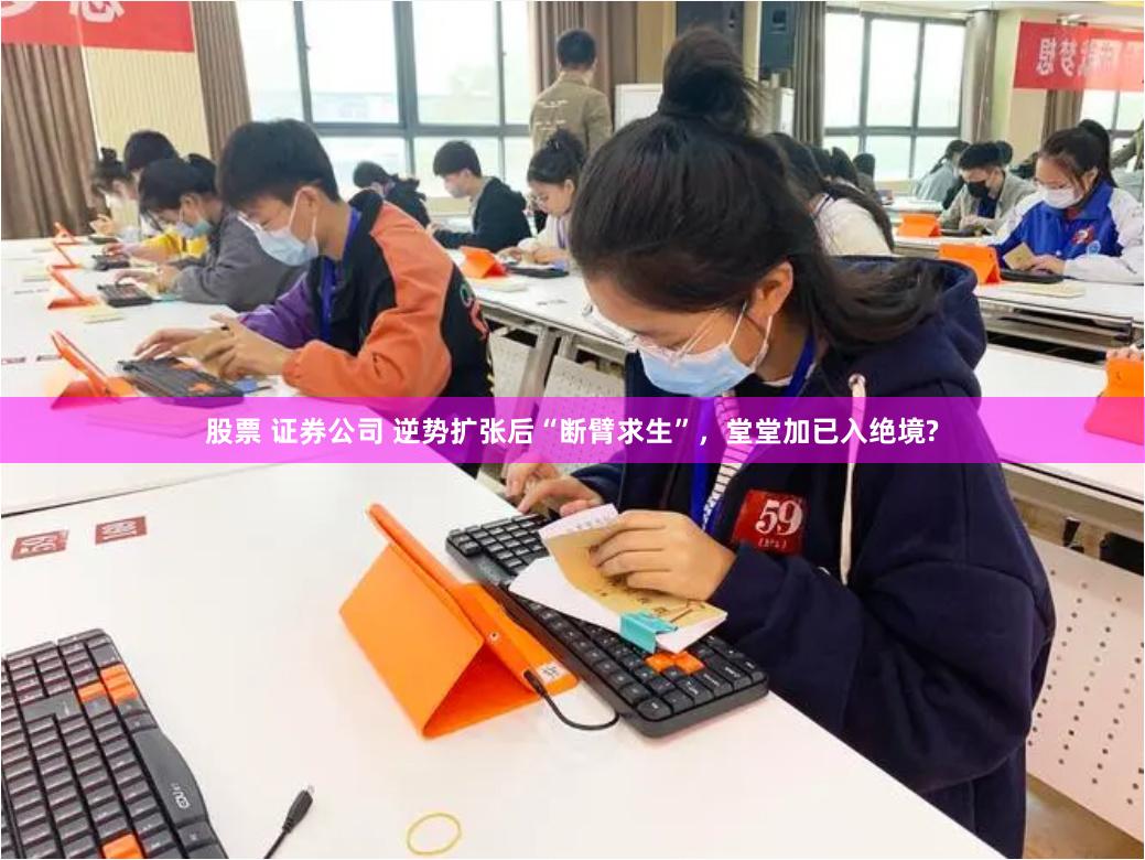 股票 证券公司 逆势扩张后“断臂求生”，堂堂加已入绝境?