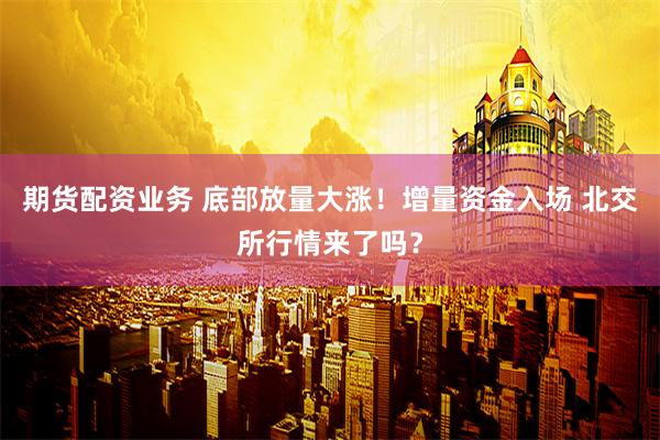 期货配资业务 底部放量大涨！增量资金入场 北交所行情来了吗？