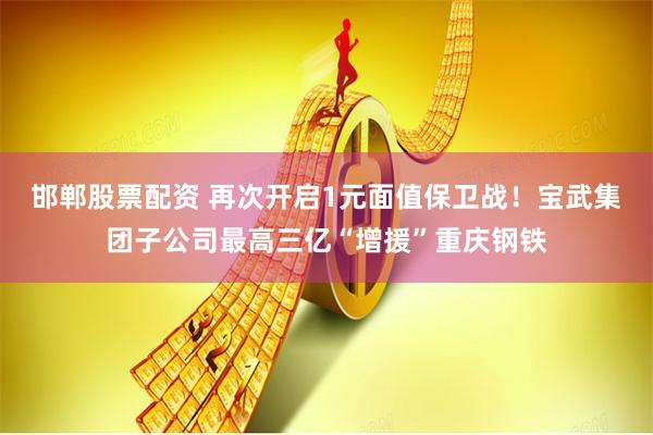 邯郸股票配资 再次开启1元面值保卫战！宝武集团子公司最高三亿“增援”重庆钢铁