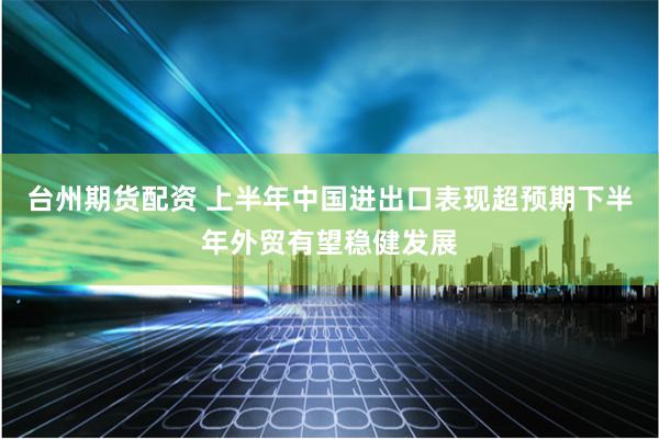 台州期货配资 上半年中国进出口表现超预期下半年外贸有望稳健发展