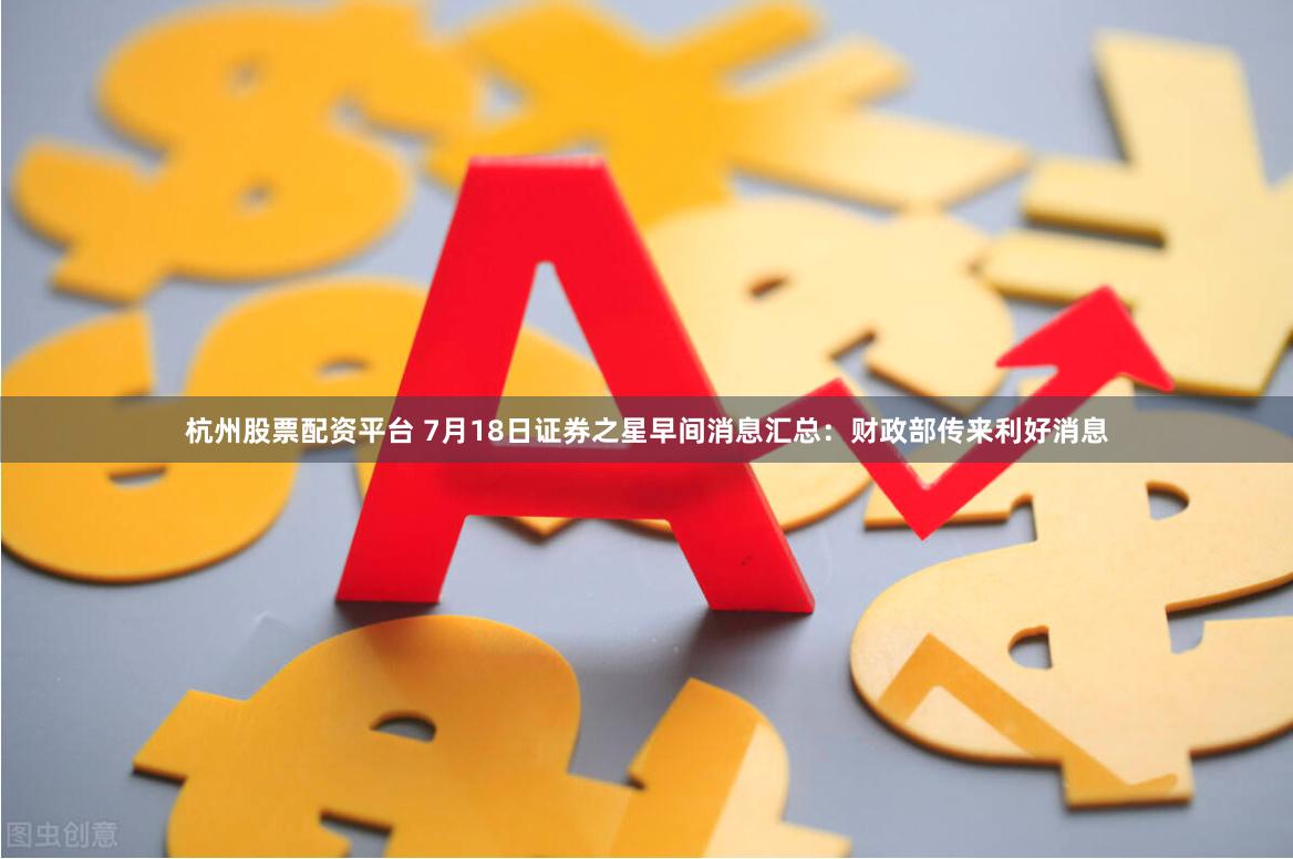 杭州股票配资平台 7月18日证券之星早间消息汇总：财政部传来利好消息