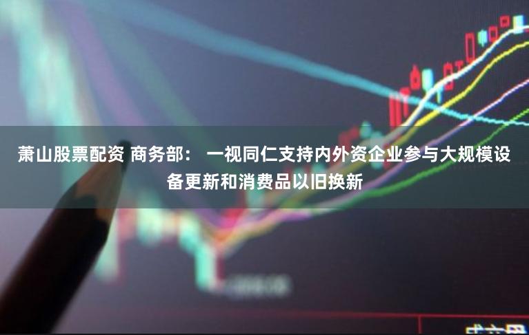 萧山股票配资 商务部： 一视同仁支持内外资企业参与大规模设备更新和消费品以旧换新