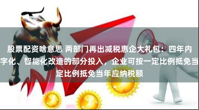 股票配资啥意思 两部门再出减税惠企大礼包：四年内专用设备数字化、智能化改造的部分投入，企业可按一定比例抵免当年应纳税额