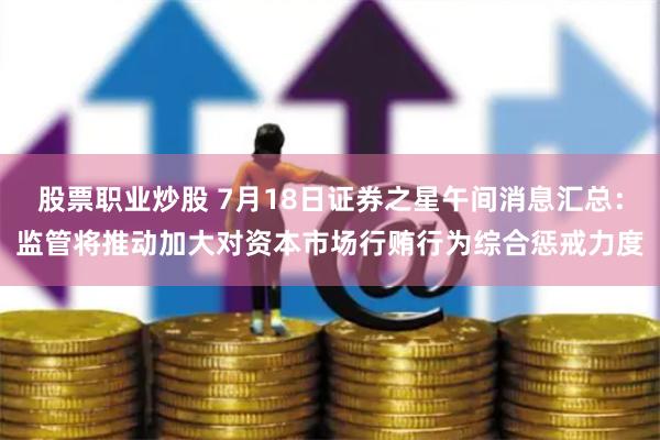 股票职业炒股 7月18日证券之星午间消息汇总：监管将推动加大对资本市场行贿行为综合惩戒力度