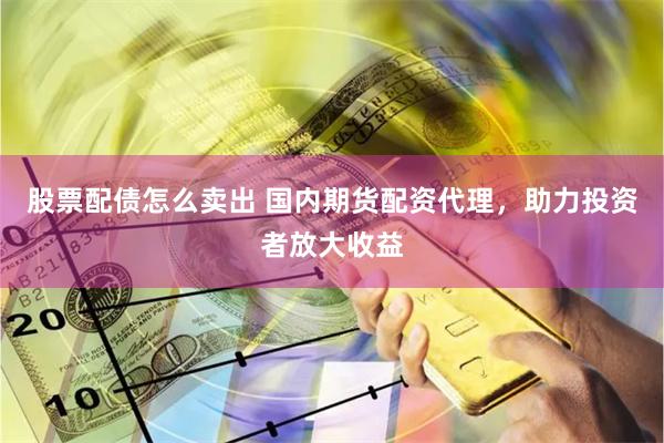 股票配债怎么卖出 国内期货配资代理，助力投资者放大收益