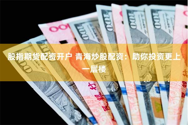 股指期货配资开户 青海炒股配资：助你投资更上一层楼