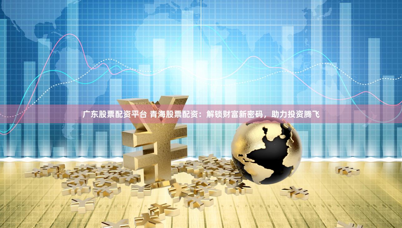 广东股票配资平台 青海股票配资：解锁财富新密码，助力投资腾飞