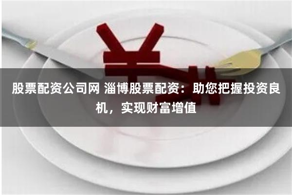 股票配资公司网 淄博股票配资：助您把握投资良机，实现财富增值