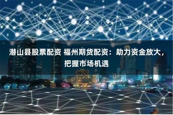 潜山县股票配资 福州期货配资：助力资金放大，把握市场机遇