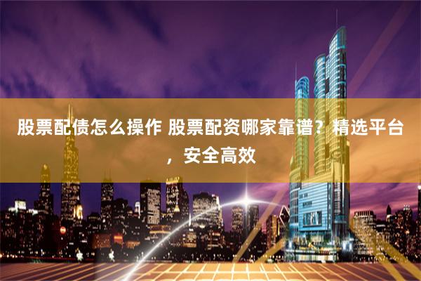 股票配债怎么操作 股票配资哪家靠谱？精选平台，安全高效